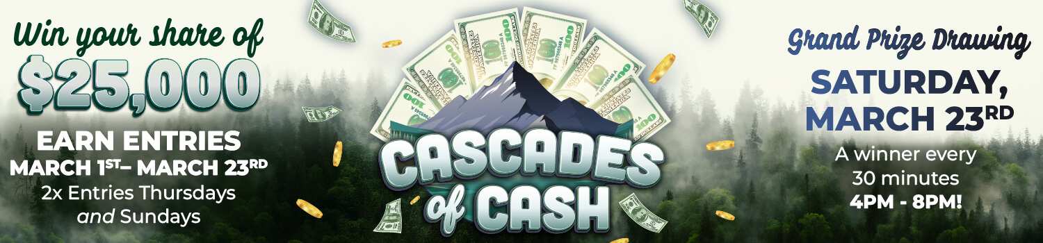 Cascades of Cash - Win your share of $25,000 Earn Entries March 1st-March 23rd 2x entries Thursday and Sunday - Grand Prize Drawing Saturday March 23rd A winner every 30 minutes 4pm-8pm!